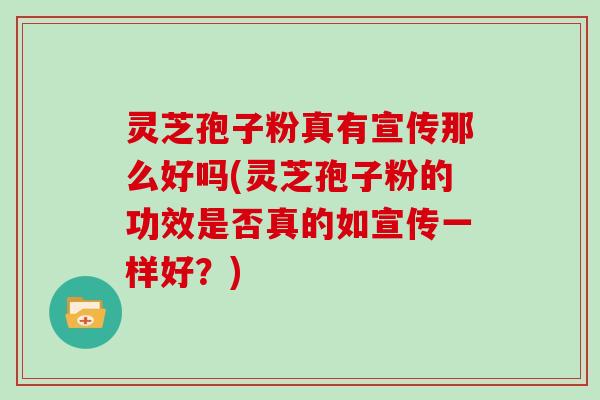 灵芝孢子粉真有宣传那么好吗(灵芝孢子粉的功效是否真的如宣传一样好？)
