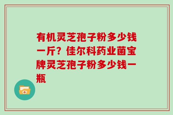 有机灵芝孢子粉多少钱一斤？佳尔科药业菌宝牌灵芝孢子粉多少钱一瓶