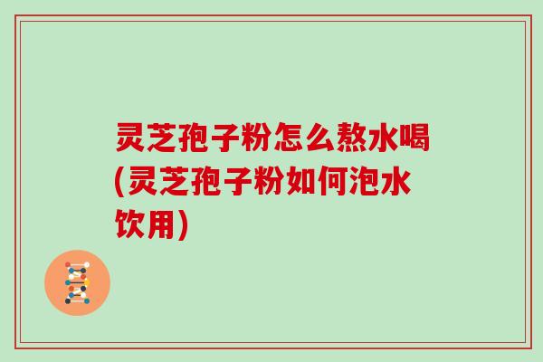 灵芝孢子粉怎么熬水喝(灵芝孢子粉如何泡水饮用)