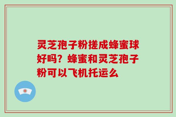 灵芝孢子粉搓成蜂蜜球好吗？蜂蜜和灵芝孢子粉可以飞机托运么