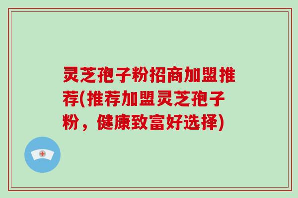 灵芝孢子粉招商加盟推荐(推荐加盟灵芝孢子粉，健康致富好选择)
