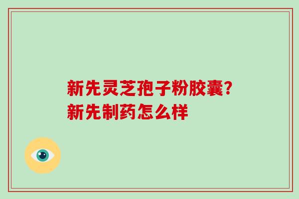 新先灵芝孢子粉胶囊？新先制药怎么样