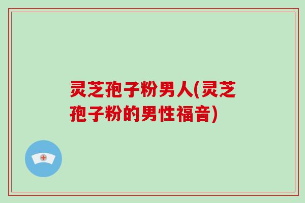 灵芝孢子粉男人(灵芝孢子粉的男性福音)