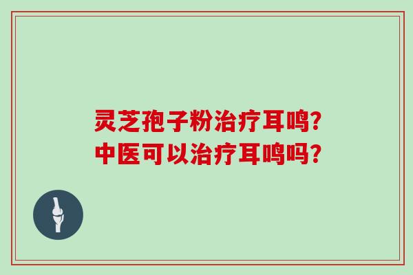 灵芝孢子粉治疗耳鸣？中医可以治疗耳鸣吗？