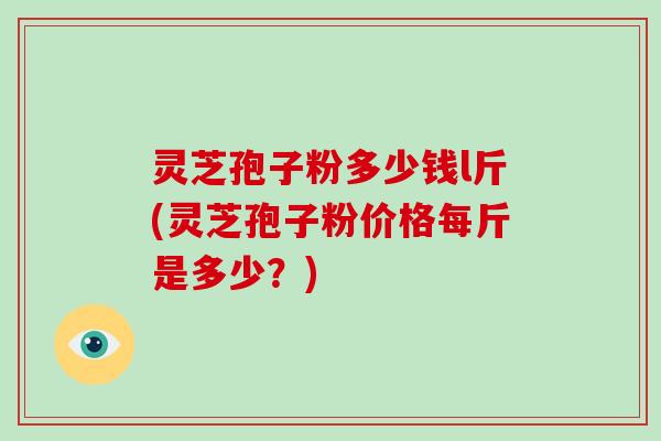 灵芝孢子粉多少钱l斤(灵芝孢子粉价格每斤是多少？)