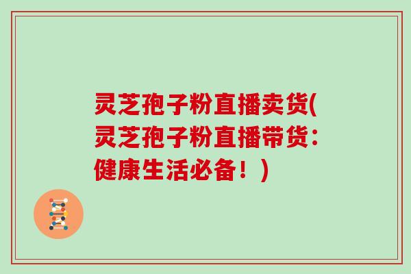 灵芝孢子粉直播卖货(灵芝孢子粉直播带货：健康生活必备！)