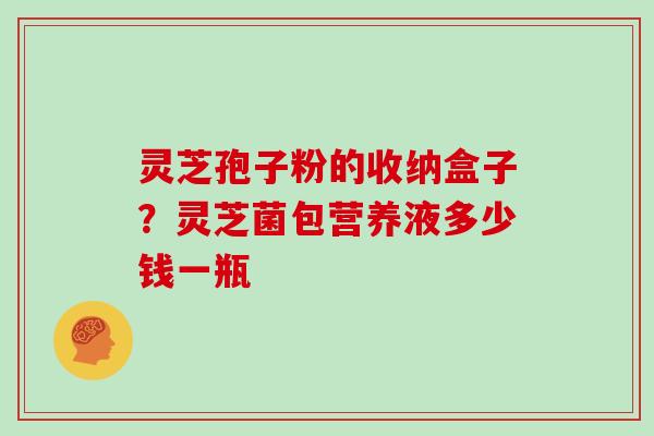 灵芝孢子粉的收纳盒子？灵芝菌包营养液多少钱一瓶