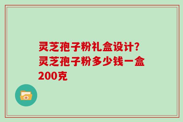 灵芝孢子粉礼盒设计？灵芝孢子粉多少钱一盒200克