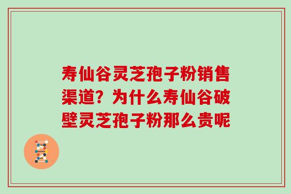寿仙谷灵芝孢子粉销售渠道？为什么寿仙谷破壁灵芝孢子粉那么贵呢