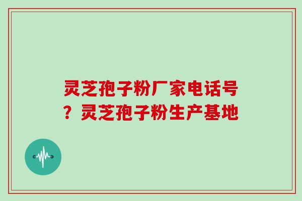 灵芝孢子粉厂家电话号？灵芝孢子粉生产基地