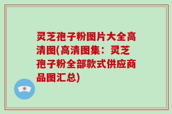 灵芝孢子粉图片大全高清图(高清图集：灵芝孢子粉全部款式供应商品图汇总)