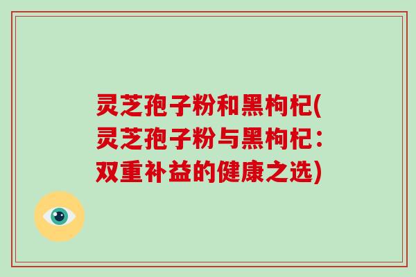 灵芝孢子粉和黑枸杞(灵芝孢子粉与黑枸杞：双重补益的健康之选)