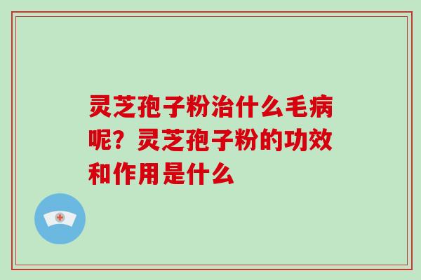 灵芝孢子粉治什么毛病呢？灵芝孢子粉的功效和作用是什么