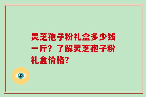 灵芝孢子粉礼盒多少钱一斤？了解灵芝孢子粉礼盒价格？