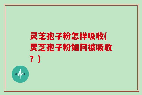 灵芝孢子粉怎样吸收(灵芝孢子粉如何被吸收？)