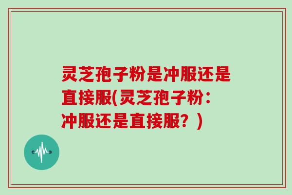 灵芝孢子粉是冲服还是直接服(灵芝孢子粉：冲服还是直接服？)