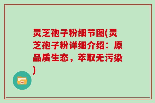 灵芝孢子粉细节图(灵芝孢子粉详细介绍：原品质生态，萃取无污染)
