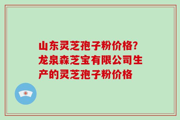 山东灵芝孢子粉价格？龙泉森芝宝有限公司生产的灵芝孢子粉价格