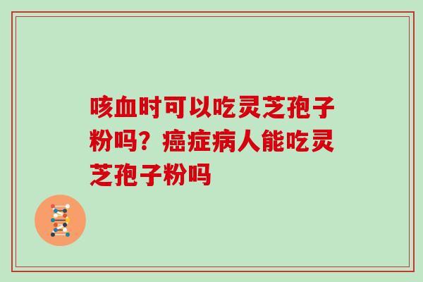 咳血时可以吃灵芝孢子粉吗？癌症病人能吃灵芝孢子粉吗