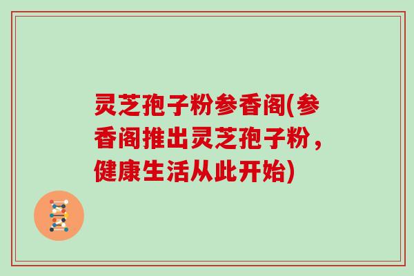 灵芝孢子粉参香阁(参香阁推出灵芝孢子粉，健康生活从此开始)