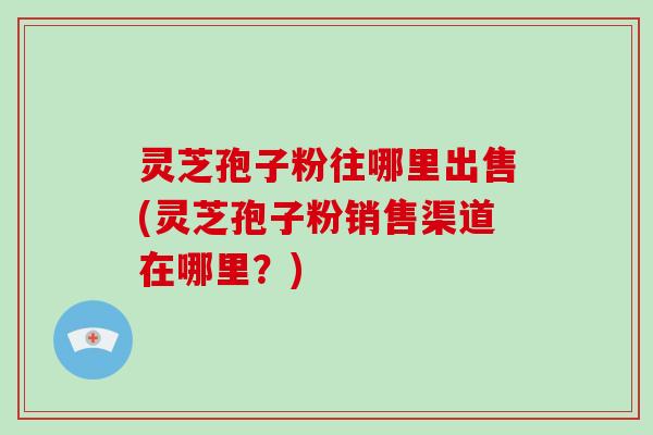 灵芝孢子粉往哪里出售(灵芝孢子粉销售渠道在哪里？)