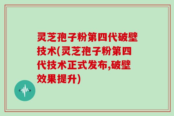 灵芝孢子粉第四代破壁技术(灵芝孢子粉第四代技术正式发布,破壁效果提升)