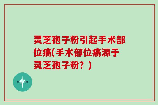 灵芝孢子粉引起手术部位痛(手术部位痛源于灵芝孢子粉？)