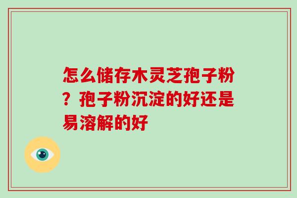 怎么储存木灵芝孢子粉？孢子粉沉淀的好还是易溶解的好
