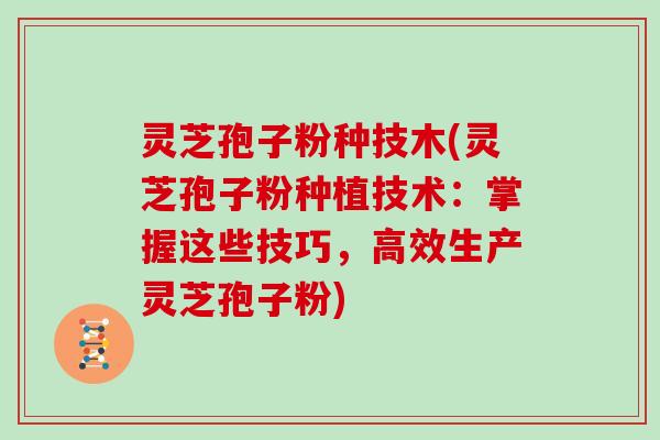 灵芝孢子粉种技木(灵芝孢子粉种植技术：掌握这些技巧，高效生产灵芝孢子粉)