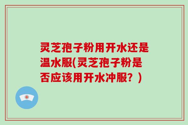 灵芝孢子粉用开水还是温水服(灵芝孢子粉是否应该用开水冲服？)