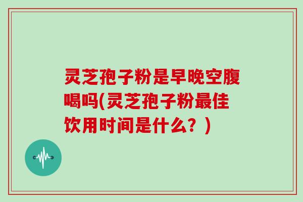 灵芝孢子粉是早晚空腹喝吗(灵芝孢子粉最佳饮用时间是什么？)