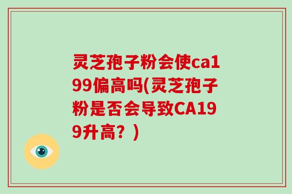 灵芝孢子粉会使ca199偏高吗(灵芝孢子粉是否会导致CA199升高？)