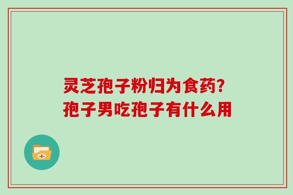 灵芝孢子粉归为食药？孢子男吃孢子有什么用