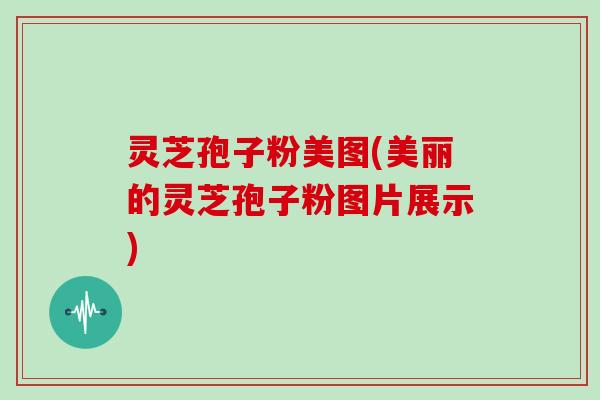 灵芝孢子粉美图(美丽的灵芝孢子粉图片展示)