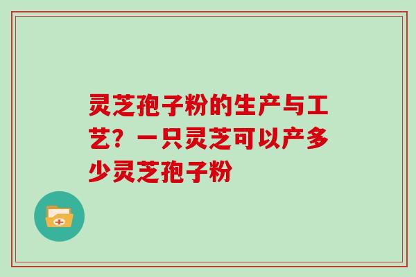 灵芝孢子粉的生产与工艺？一只灵芝可以产多少灵芝孢子粉