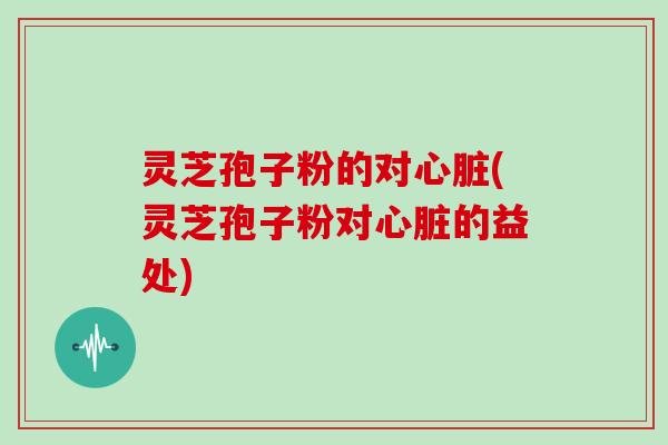 灵芝孢子粉的对心脏(灵芝孢子粉对心脏的益处)