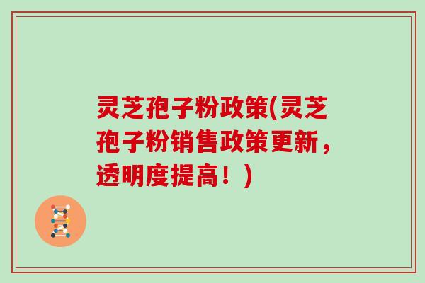 灵芝孢子粉政策(灵芝孢子粉销售政策更新，透明度提高！)