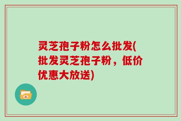 灵芝孢子粉怎么批发(批发灵芝孢子粉，低价优惠大放送)