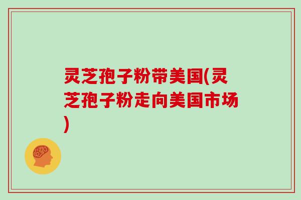 灵芝孢子粉带美国(灵芝孢子粉走向美国市场)