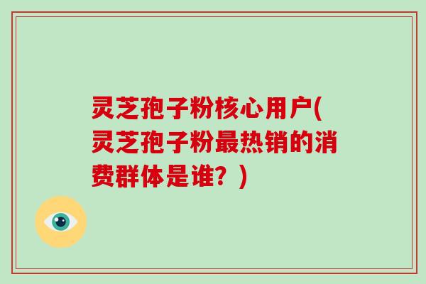 灵芝孢子粉核心用户(灵芝孢子粉最热销的消费群体是谁？)