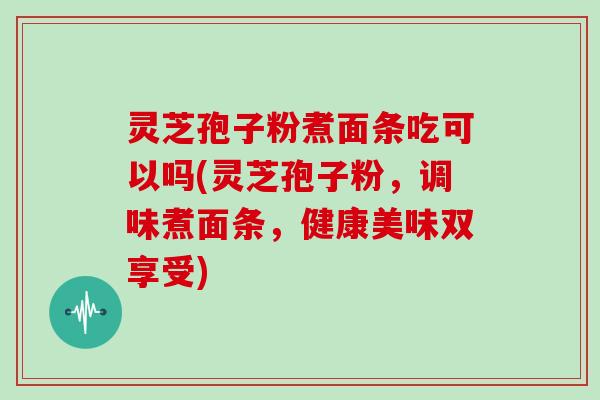 灵芝孢子粉煮面条吃可以吗(灵芝孢子粉，调味煮面条，健康美味双享受)
