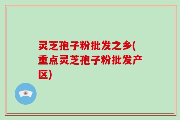 灵芝孢子粉批发之乡(重点灵芝孢子粉批发产区)