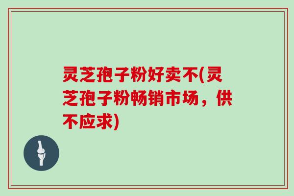 灵芝孢子粉好卖不(灵芝孢子粉畅销市场，供不应求)
