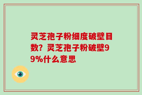 灵芝孢子粉细度破壁目数？灵芝孢子粉破壁99%什么意思