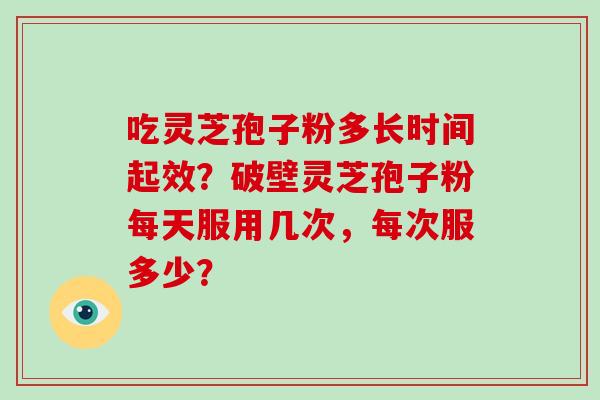 吃灵芝孢子粉多长时间起效？破壁灵芝孢子粉每天服用几次，每次服多少？
