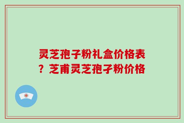 灵芝孢子粉礼盒价格表？芝甫灵芝孢孑粉价格