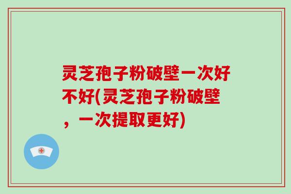 灵芝孢子粉破壁一次好不好(灵芝孢子粉破壁，一次提取更好)