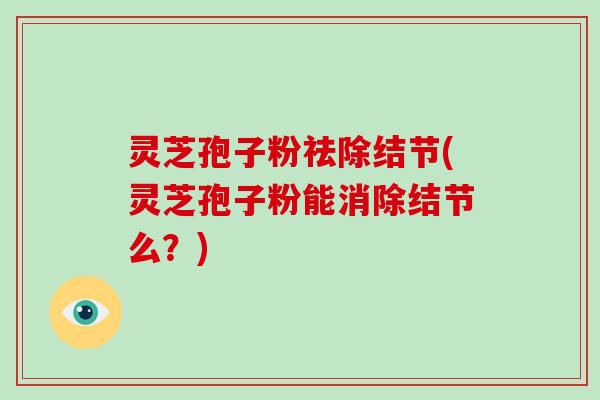 灵芝孢子粉祛除结节(灵芝孢子粉能消除结节么？)