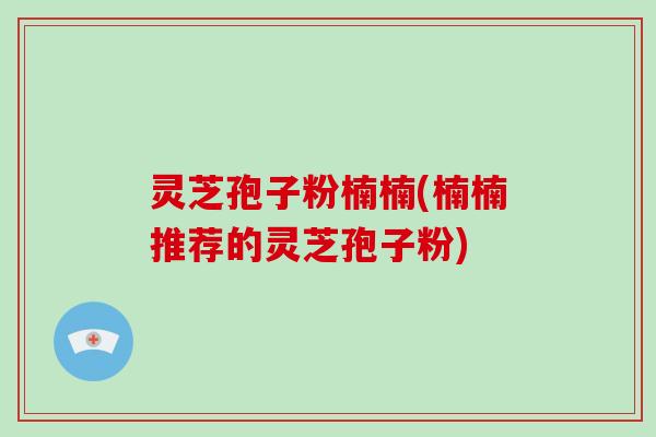 灵芝孢子粉楠楠(楠楠推荐的灵芝孢子粉)