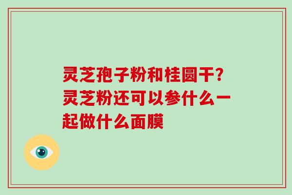灵芝孢子粉和桂圆干？灵芝粉还可以参什么一起做什么面膜